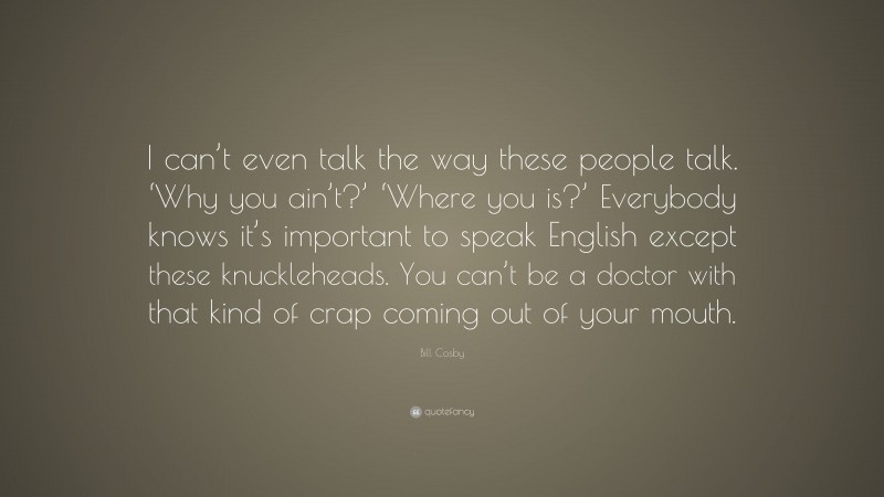 Bill Cosby Quote: “I can’t even talk the way these people talk. ‘Why you ain’t?’ ‘Where you is?’ Everybody knows it’s important to speak English except these knuckleheads. You can’t be a doctor with that kind of crap coming out of your mouth.”