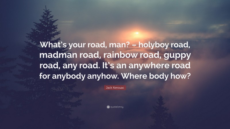 Jack Kerouac Quote: “What’s your road, man? – holyboy road, madman road, rainbow road, guppy road, any road. It’s an anywhere road for anybody anyhow. Where body how?”