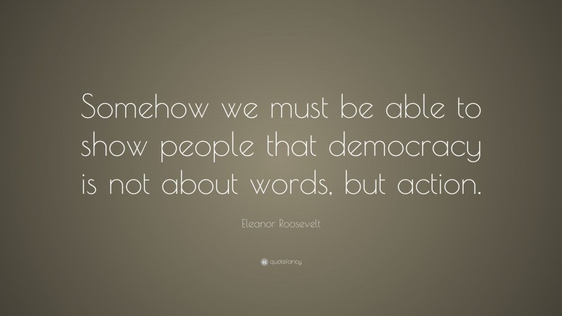 Eleanor Roosevelt Quote: “Somehow we must be able to show people that democracy is not about words, but action.”