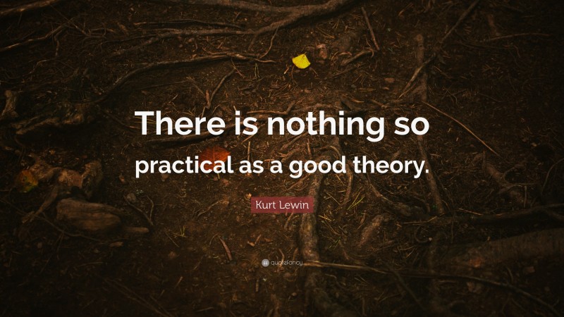 Kurt Lewin Quote: “There is nothing so practical as a good theory.”