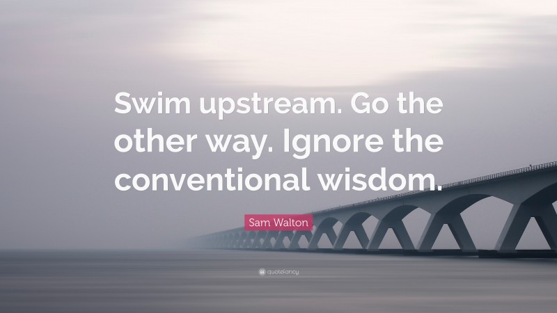 Sam Walton Quote: “Swim upstream. Go the other way. Ignore the conventional wisdom.”