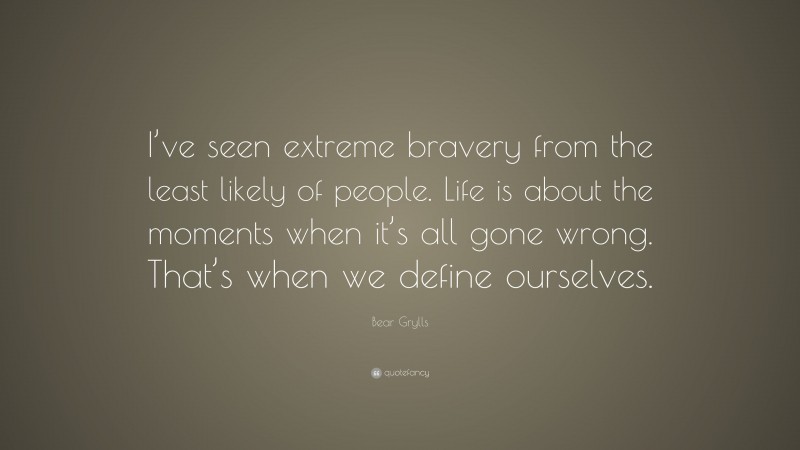 Bear Grylls Quote: “I’ve seen extreme bravery from the least likely of people. Life is about the moments when it’s all gone wrong. That’s when we define ourselves.”