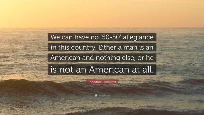 Theodore Roosevelt Quote: “We can have no ‘50-50’ allegiance in this country. Either a man is an American and nothing else, or he is not an American at all.”
