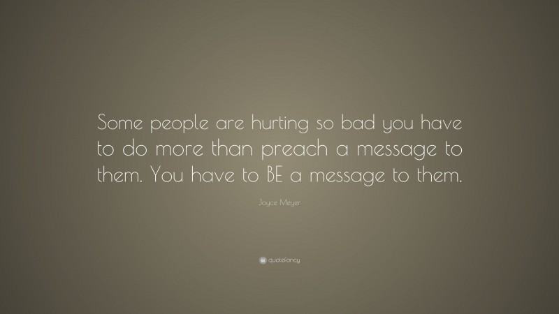 Joyce Meyer Quote: “Some people are hurting so bad you have to do more than preach a message to them. You have to BE a message to them.”