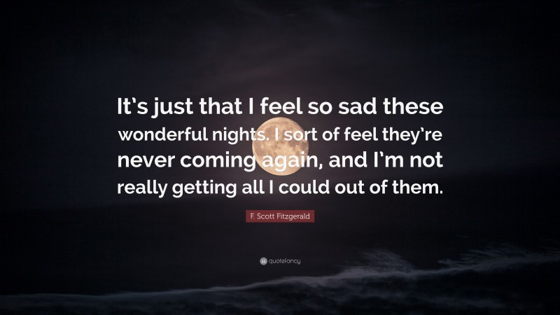 F. Scott Fitzgerald Quote: “It’s just that I feel so sad these wonderful nights. I sort of feel they’re never coming again, and I’m not really getting all I could out of them.”