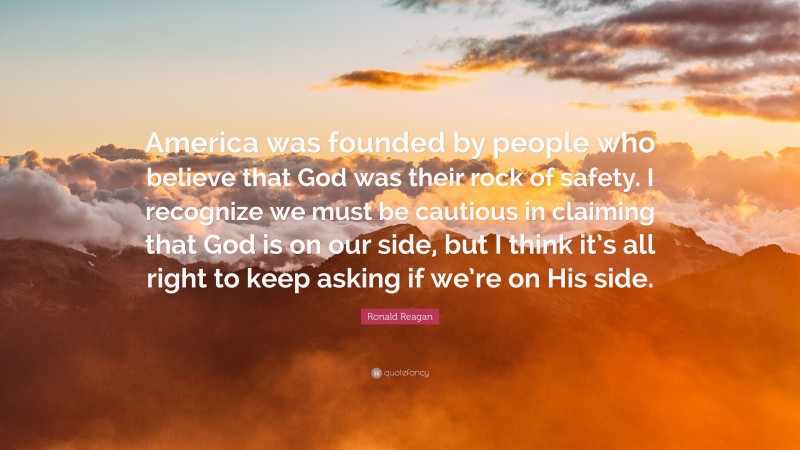 Ronald Reagan Quote: “America was founded by people who believe that God was their rock of safety. I recognize we must be cautious in claiming that God is on our side, but I think it’s all right to keep asking if we’re on His side.”