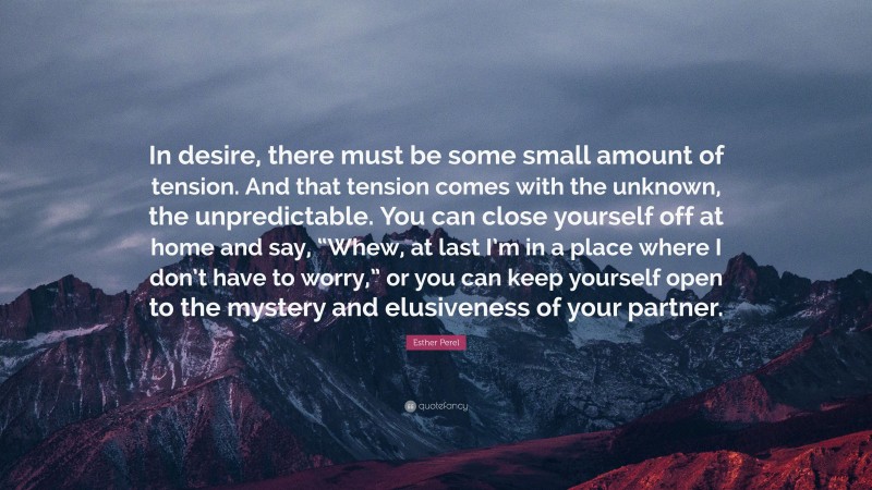 Esther Perel Quote: “In desire, there must be some small amount of tension. And that tension comes with the unknown, the unpredictable. You can close yourself off at home and say, “Whew, at last I’m in a place where I don’t have to worry,” or you can keep yourself open to the mystery and elusiveness of your partner.”