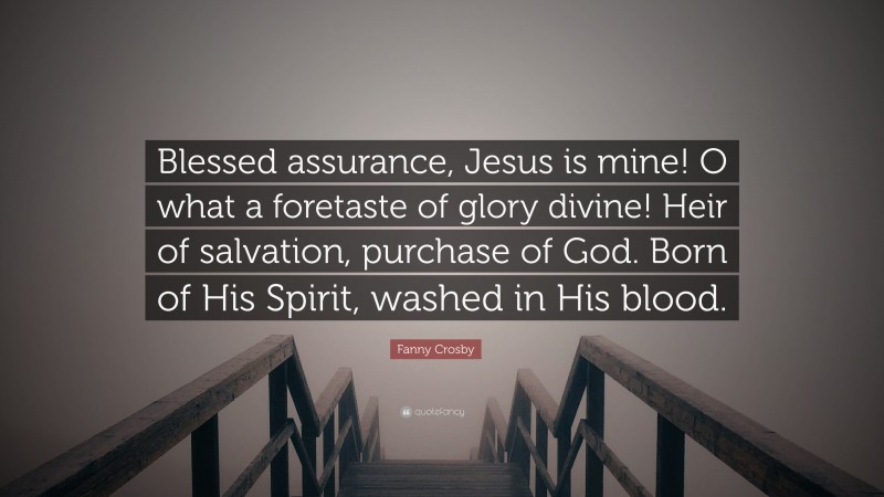Fanny Crosby Quote: “Blessed assurance, Jesus is mine! O what a foretaste of glory divine! Heir of salvation, purchase of God. Born of His Spirit, washed in His blood.”