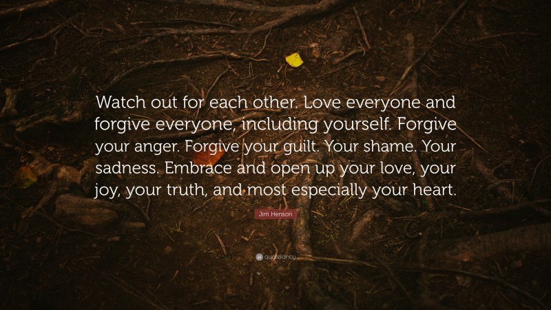Jim Henson Quote: “Watch out for each other. Love everyone and forgive everyone, including yourself. Forgive your anger. Forgive your guilt. Your shame. Your sadness. Embrace and open up your love, your joy, your truth, and most especially your heart.”