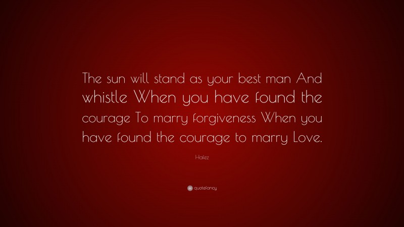 Hafez Quote: “The sun will stand as your best man And whistle When you have found the courage To marry forgiveness When you have found the courage to marry Love.”