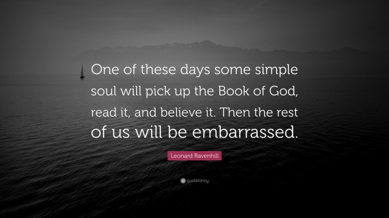 Leonard Ravenhill Quote: “One of these days some simple soul will pick up the Book of God, read it, and believe it. Then the rest of us will be embarrassed.”