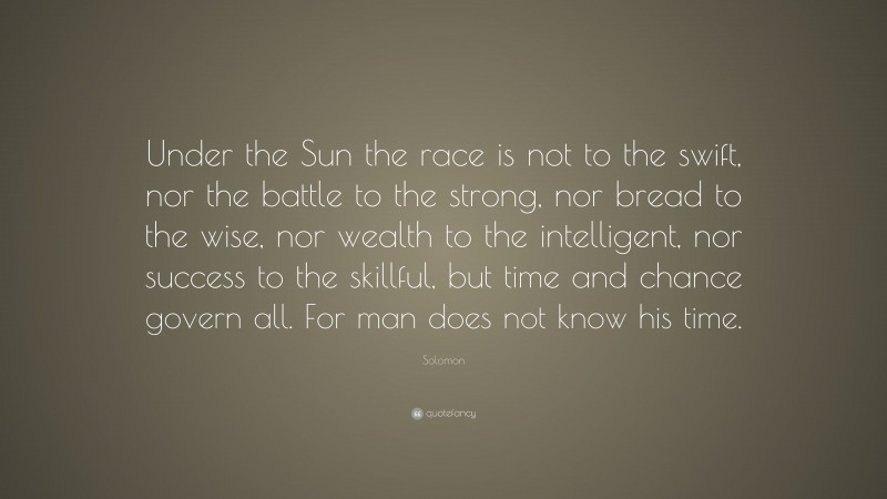 Solomon Quote: “Under the Sun the race is not to the swift, nor the battle to the strong, nor bread to the wise, nor wealth to the intelligent, nor success to the skillful, but time and chance govern all. For man does not know his time.”