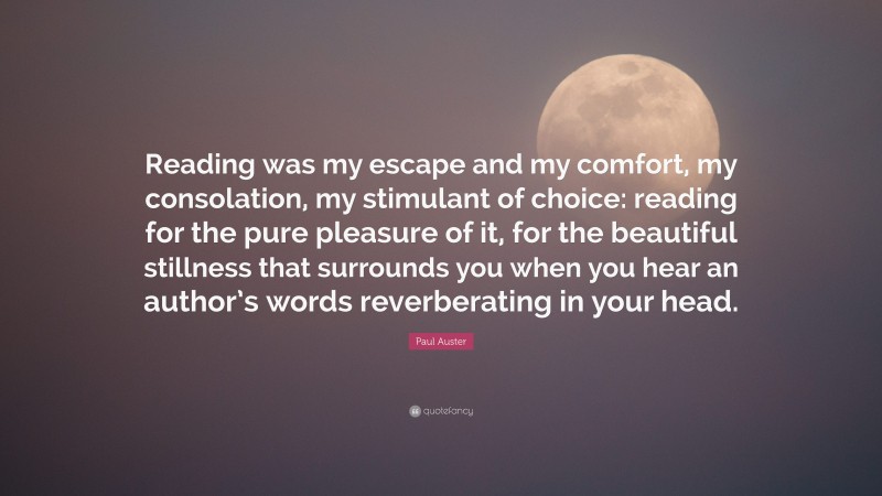 Paul Auster Quote: “Reading was my escape and my comfort, my consolation, my stimulant of choice: reading for the pure pleasure of it, for the beautiful stillness that surrounds you when you hear an author’s words reverberating in your head.”