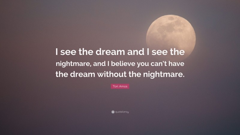 Tori Amos Quote: “I see the dream and I see the nightmare, and I believe you can’t have the dream without the nightmare.”