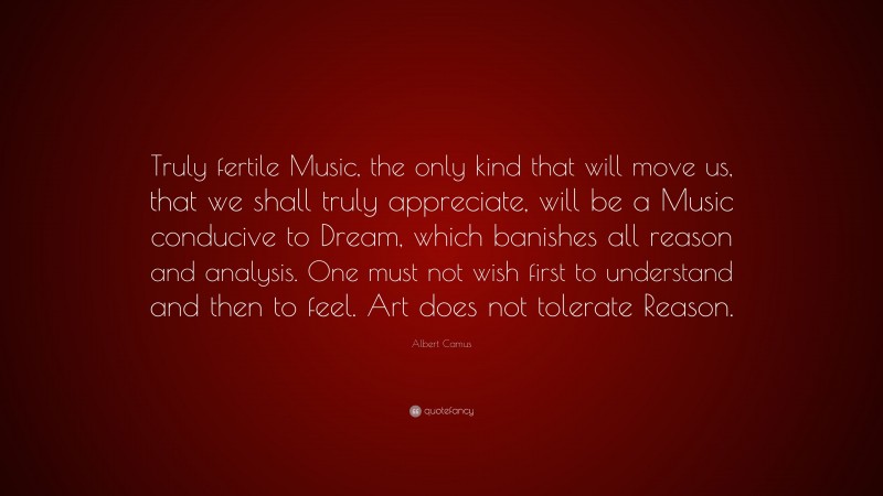 Albert Camus Quote: “Truly fertile Music, the only kind that will move us, that we shall truly appreciate, will be a Music conducive to Dream, which banishes all reason and analysis. One must not wish first to understand and then to feel. Art does not tolerate Reason.”