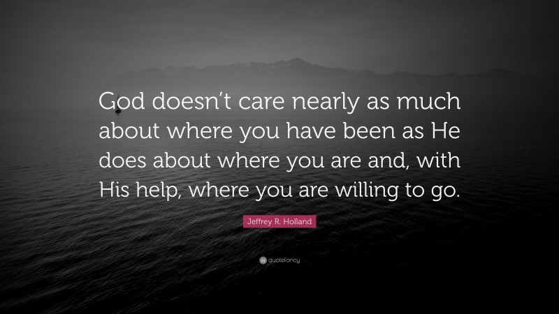 Jeffrey R. Holland Quote: “God doesn’t care nearly as much about where you have been as He does about where you are and, with His help, where you are willing to go.”