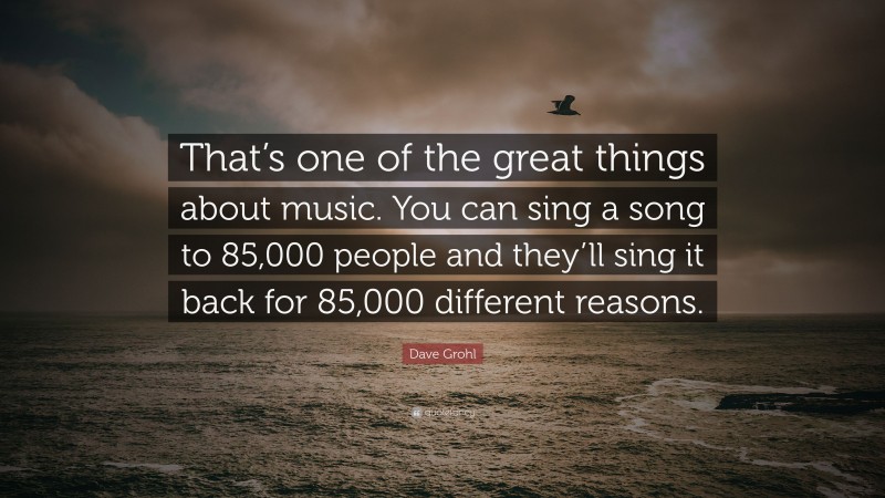 Dave Grohl Quote: “That’s one of the great things about music. You can sing a song to 85,000 people and they’ll sing it back for 85,000 different reasons.”