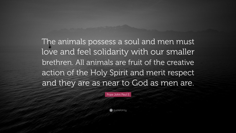 Pope John Paul II Quote: “The animals possess a soul and men must love and feel solidarity with our smaller brethren. All animals are fruit of the creative action of the Holy Spirit and merit respect and they are as near to God as men are.”