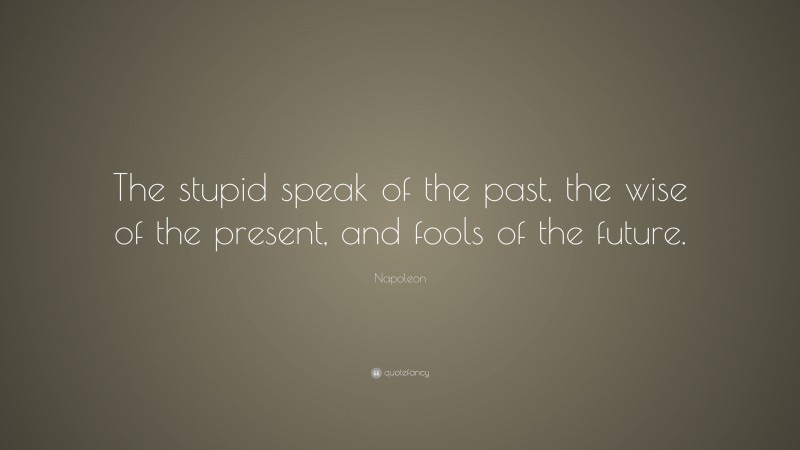 Napoleon Quote: “The stupid speak of the past, the wise of the present, and fools of the future.”