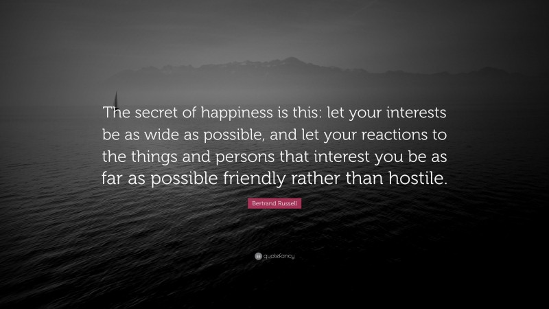Bertrand Russell Quote: “The secret of happiness is this: let your interests be as wide as possible, and let your reactions to the things and persons that interest you be as far as possible friendly rather than hostile.”