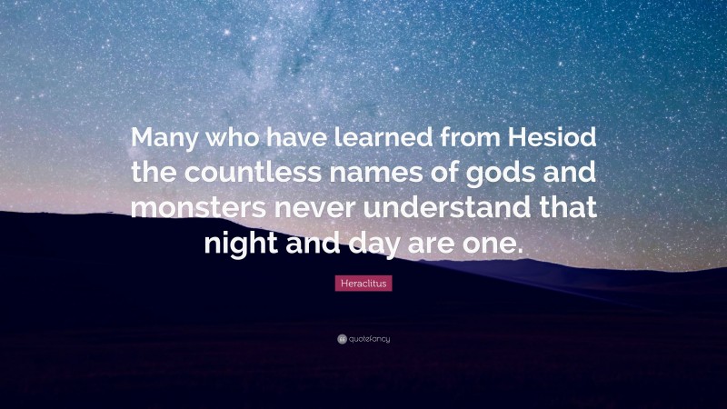 Heraclitus Quote: “Many who have learned from Hesiod the countless names of gods and monsters never understand that night and day are one.”
