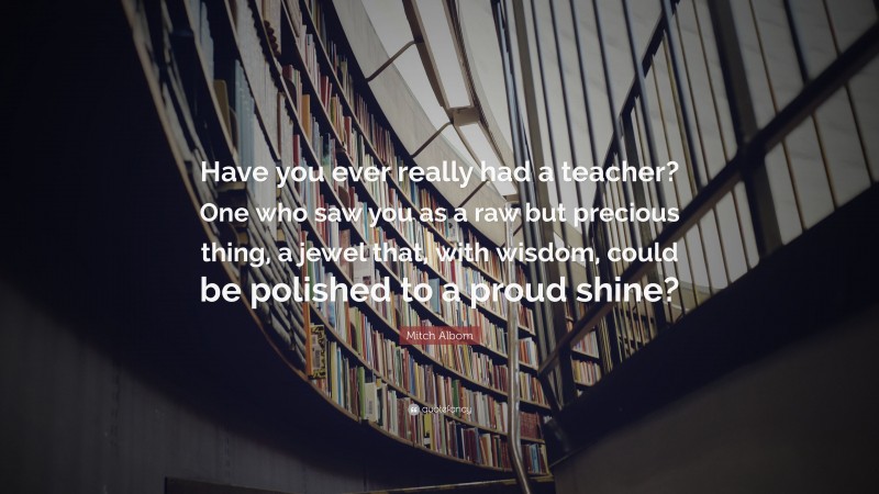 Mitch Albom Quote: “Have you ever really had a teacher? One who saw you as a raw but precious thing, a jewel that, with wisdom, could be polished to a proud shine?”