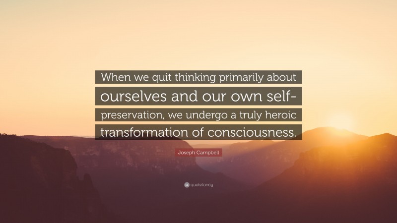 Joseph Campbell Quote: “When we quit thinking primarily about ourselves and our own self-preservation, we undergo a truly heroic transformation of consciousness.”