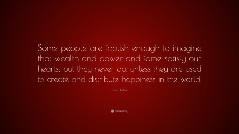 Helen Keller Quote: “Some people are foolish enough to imagine that wealth and power and fame satisfy our hearts: but they never do, unless they are used to create and distribute happiness in the world.”
