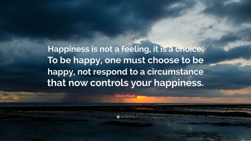Joyce Meyer Quote: “Happiness is not a feeling, it is a choice. To be happy, one must choose to be happy, not respond to a circumstance that now controls your happiness.”