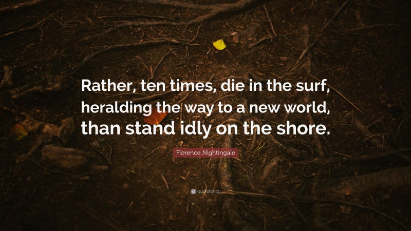 Florence Nightingale Quote: “Rather, ten times, die in the surf, heralding the way to a new world, than stand idly on the shore.”