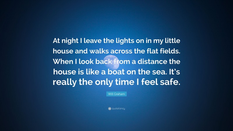 Will Graham Quote: “At night I leave the lights on in my little house and walks across the flat fields. When I look back from a distance the house is like a boat on the sea. It’s really the only time I feel safe.”