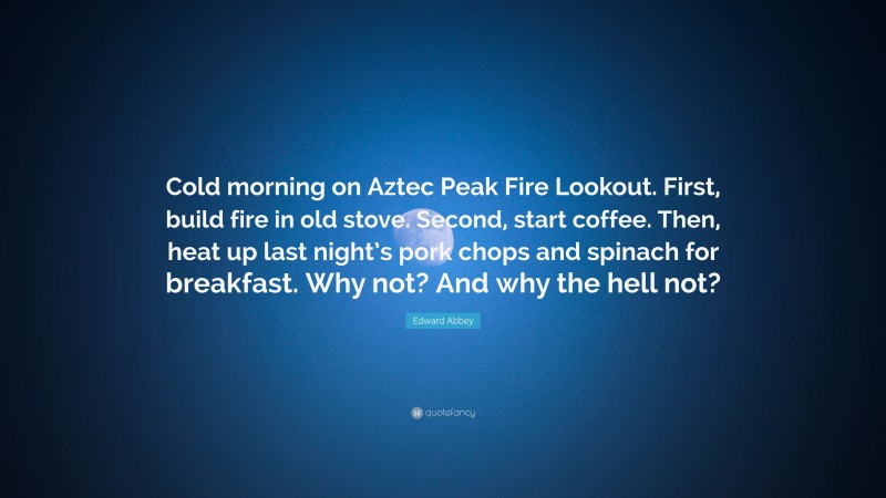 Edward Abbey Quote: “Cold morning on Aztec Peak Fire Lookout. First, build fire in old stove. Second, start coffee. Then, heat up last night’s pork chops and spinach for breakfast. Why not? And why the hell not?”