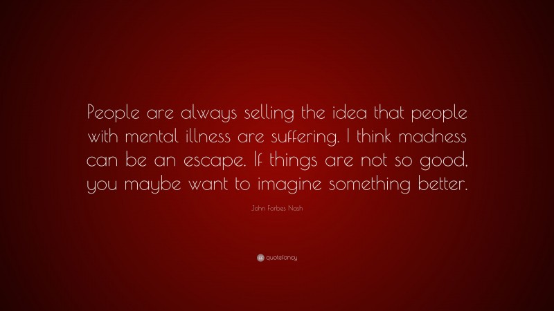 John Forbes Nash Quote: “People are always selling the idea that people with mental illness are suffering. I think madness can be an escape. If things are not so good, you maybe want to imagine something better.”