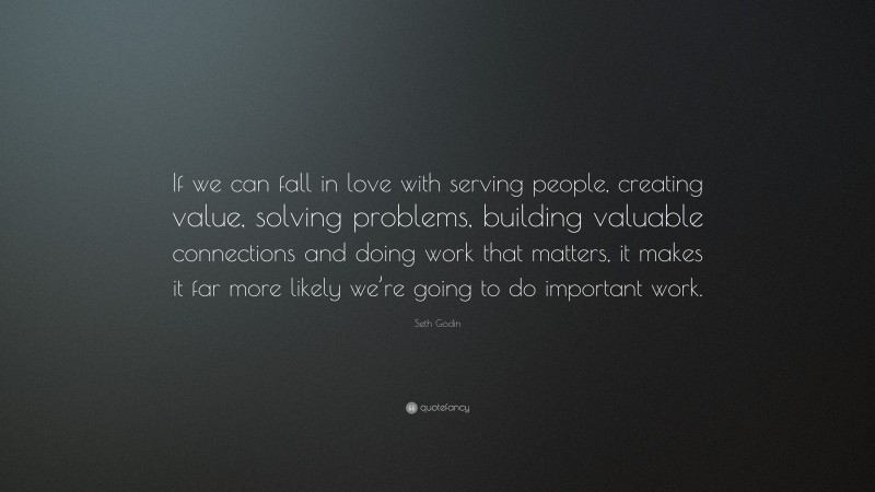 Seth Godin Quote: “If we can fall in love with serving people, creating value, solving problems, building valuable connections and doing work that matters, it makes it far more likely we’re going to do important work.”