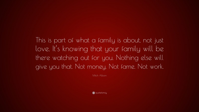 Mitch Albom Quote: “This is part of what a family is about, not just love. It’s knowing that your family will be there watching out for you. Nothing else will give you that. Not money. Not fame. Not work.”