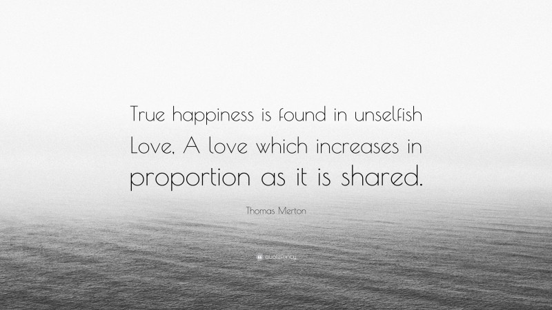 Thomas Merton Quote: “True happiness is found in unselfish Love, A love which increases in proportion as it is shared.”