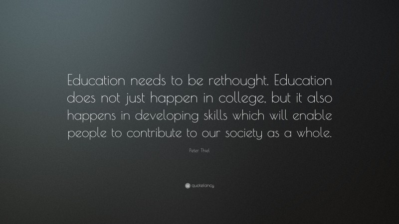 Peter Thiel Quote: “Education needs to be rethought. Education does not just happen in college, but it also happens in developing skills which will enable people to contribute to our society as a whole.”