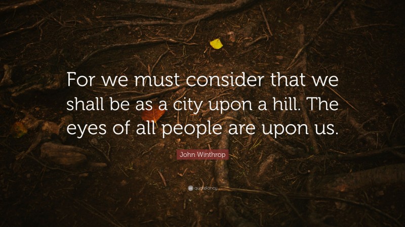 John Winthrop Quote: “For we must consider that we shall be as a city upon a hill. The eyes of all people are upon us.”