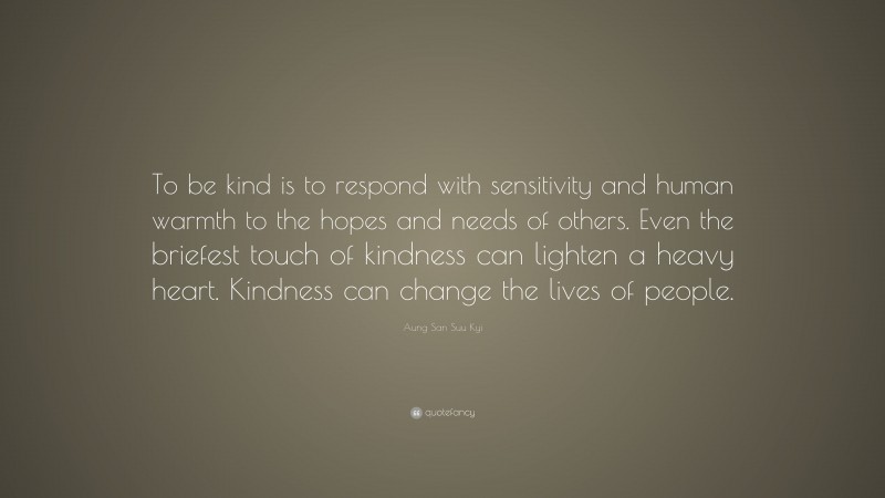 Aung San Suu Kyi Quote: “To be kind is to respond with sensitivity and human warmth to the hopes and needs of others. Even the briefest touch of kindness can lighten a heavy heart. Kindness can change the lives of people.”