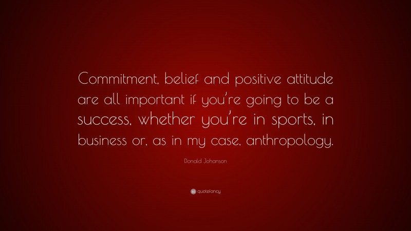 Donald Johanson Quote: “Commitment, belief and positive attitude are all important if you’re going to be a success, whether you’re in sports, in business or, as in my case, anthropology.”