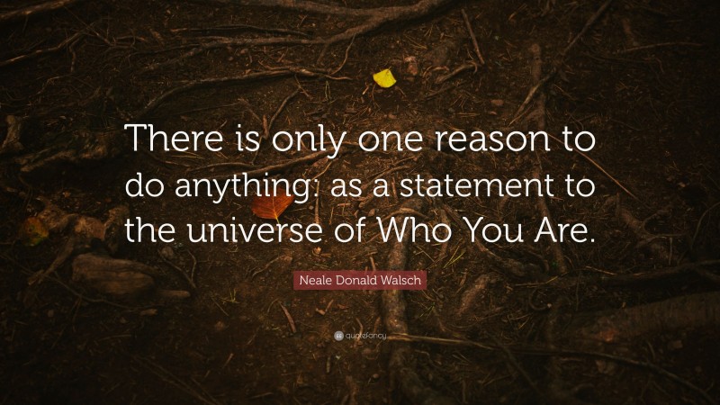 Neale Donald Walsch Quote: “There is only one reason to do anything: as a statement to the universe of Who You Are.”