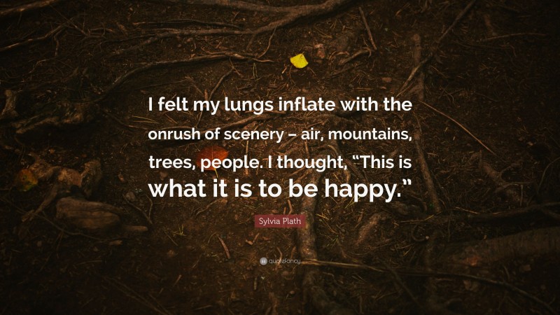 Sylvia Plath Quote: “I felt my lungs inflate with the onrush of scenery – air, mountains, trees, people. I thought, “This is what it is to be happy.””