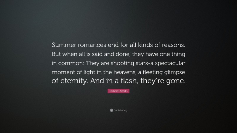 Nicholas Sparks Quote: “Summer romances end for all kinds of reasons. But when all is said and done, they have one thing in common: They are shooting stars-a spectacular moment of light in the heavens, a fleeting glimpse of eternity. And in a flash, they’re gone.”