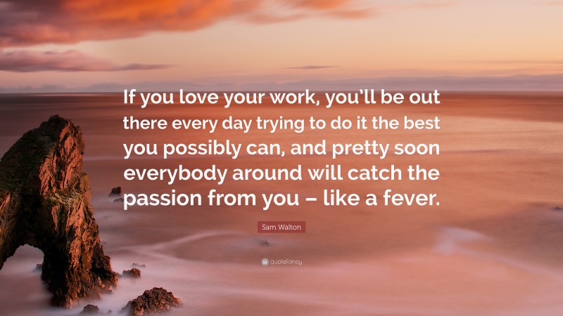 Sam Walton Quote: “If you love your work, you’ll be out there every day trying to do it the best you possibly can, and pretty soon everybody around will catch the passion from you – like a fever.”