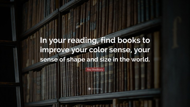 Ray Bradbury Quote: “In your reading, find books to improve your color sense, your sense of shape and size in the world.”