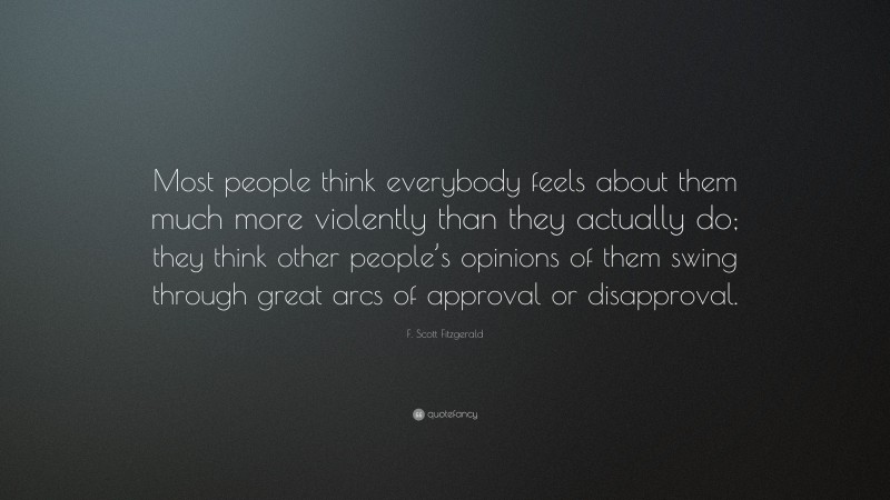 F. Scott Fitzgerald Quote: “Most people think everybody feels about them much more violently than they actually do; they think other people’s opinions of them swing through great arcs of approval or disapproval.”