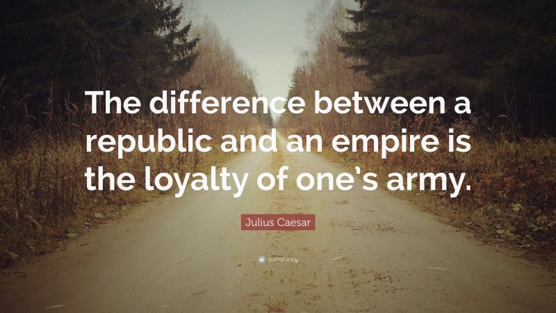 Julius Caesar Quote: “The difference between a republic and an empire is the loyalty of one’s army.”