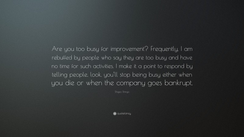 Shigeo Shingo Quote: “Are you too busy for improvement? Frequently, I am rebuffed by people who say they are too busy and have no time for such activities. I make it a point to respond by telling people, look, you’ll stop being busy either when you die or when the company goes bankrupt.”