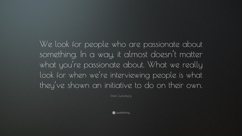 Mark Zuckerberg Quote: “We look for people who are passionate about something. In a way, it almost doesn’t matter what you’re passionate about. What we really look for when we’re interviewing people is what they’ve shown an initiative to do on their own.”