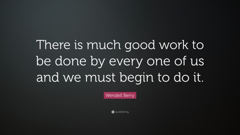 Wendell Berry Quote: “There is much good work to be done by every one of us and we must begin to do it.”